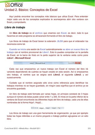 Curso Excel 2010 – Alfredo Rico – RicoSoft 2011 210
Unidad 2. Básico: Conceptos de Excel
Aquí podrás encontrar los conceptos más básicos que utiliza Excel. Para entender
mejor cada uno de los conceptos explicados te aconsejamos abrir otra ventana con
Excel y comprobarlo.
Libro de trabajo
Un libro de trabajo es el archivo que creamos con Excel, es decir, todo lo que
hacemos en este programa se almacenará formando el libro de trabajo.
Los libros de trabajo de Excel tienen la extensión .XLSX para que el ordenador los
reconozca como tal.
Cuando se inicia una sesión de Excel automáticamente se abre un nuevo libro de
trabajo con el nombre provisional de Libro1. Esto lo puedes comprobar en la pantalla
de Excel, en la barra de título en la parte superior de la ventana verás como pone
Libro1 - Microsoft Excel.
Cada vez que empezamos un nuevo trabajo con Excel el número del libro irá
variando dependiendo de cuántos se hayan creado en esta sesión. Así si empezamos
otro trabajo, el nombre que se asigna será Libro2, el siguiente Libro3, y así
sucesivamente.
Cuidado que el nombre asignado sólo sirve como referencia para identificar los
trabajos mientras no se hayan guardado, en ningún caso significa que el archivo ya se
encuentra guardado.
Un libro de trabajo está formado por varias hojas, en principio constará de 3 hojas
aunque el número de éstas puede variar entre 1 y 255, Si miras en la parte inferior de la
ventana de Excel encontrarás las diferentes hojas del libro de trabajo, cada una de ellas
nombradas de la forma Hoja1, Hoja2...
Los libros de trabajo son una gran herramienta de organización, ya que por ejemplo
todas las hojas referidas a un mismo proyecto o trabajo podrían agruparse en un sólo
libro.
 
