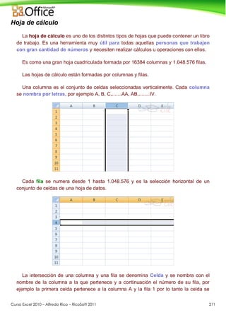 Curso Excel 2010 – Alfredo Rico – RicoSoft 2011 211
Hoja de cálculo
La hoja de cálculo es uno de los distintos tipos de hojas que puede contener un libro
de trabajo. Es una herramienta muy útil para todas aquellas personas que trabajen
con gran cantidad de números y necesiten realizar cálculos u operaciones con ellos.
Es como una gran hoja cuadriculada formada por 16384 columnas y 1.048.576 filas.
Las hojas de cálculo están formadas por columnas y filas.
Una columna es el conjunto de celdas seleccionadas verticalmente. Cada columna
se nombra por letras, por ejemplo A, B, C,.......AA, AB,........IV.
Cada fila se numera desde 1 hasta 1.048.576 y es la selección horizontal de un
conjunto de celdas de una hoja de datos.
La intersección de una columna y una fila se denomina Celda y se nombra con el
nombre de la columna a la que pertenece y a continuación el número de su fila, por
ejemplo la primera celda pertenece a la columna A y la fila 1 por lo tanto la celda se
 