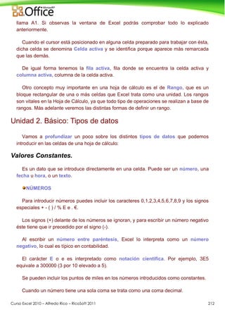 Curso Excel 2010 – Alfredo Rico – RicoSoft 2011 212
llama A1. Si observas la ventana de Excel podrás comprobar todo lo explicado
anteriormente.
Cuando el cursor está posicionado en alguna celda preparado para trabajar con ésta,
dicha celda se denomina Celda activa y se identifica porque aparece más remarcada
que las demás.
De igual forma tenemos la fila activa, fila donde se encuentra la celda activa y
columna activa, columna de la celda activa.
Otro concepto muy importante en una hoja de cálculo es el de Rango, que es un
bloque rectangular de una o más celdas que Excel trata como una unidad. Los rangos
son vitales en la Hoja de Cálculo, ya que todo tipo de operaciones se realizan a base de
rangos. Más adelante veremos las distintas formas de definir un rango.
Unidad 2. Básico: Tipos de datos
Vamos a profundizar un poco sobre los distintos tipos de datos que podemos
introducir en las celdas de una hoja de cálculo:
Valores Constantes.
Es un dato que se introduce directamente en una celda. Puede ser un número, una
fecha u hora, o un texto.
NÚMEROS
Para introducir números puedes incluir los caracteres 0,1,2,3,4,5,6,7,8,9 y los signos
especiales + - ( ) / % E e . €.
Los signos (+) delante de los números se ignoran, y para escribir un número negativo
éste tiene que ir precedido por el signo (-).
Al escribir un número entre paréntesis, Excel lo interpreta como un número
negativo, lo cual es típico en contabilidad.
El carácter E o e es interpretado como notación científica. Por ejemplo, 3E5
equivale a 300000 (3 por 10 elevado a 5).
Se pueden incluir los puntos de miles en los números introducidos como constantes.
Cuando un número tiene una sola coma se trata como una coma decimal.
 