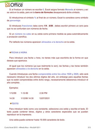 Curso Excel 2010 – Alfredo Rico – RicoSoft 2011 213
Si al finalizar un número se escribe €, Excel asigna formato Moneda al número y así
se verá en la celda, pero en la barra de fórmulas desaparecerá dicho símbolo.
Si introducimos el símbolo % al final de un número, Excel lo considera como símbolo
de porcentaje.
Si introduces fracciones tales como 1/4 , 6/89 , debes escribir primero un cero para
que no se confundan con números de fecha.
Si un número no cabe en su celda como primera medida se pasa automáticamente
a anotación científica.
Por defecto los números aparecen alineados a la derecha en la celda.
FECHA U HORA
Para introducir una fecha u hora, no tienes más que escribirla de la forma en que
deseas que aparezca.
Al igual que los números (ya que realmente lo son), las fechas y las horas también
aparecen alineados a la derecha en la celda.
Cuando introduzcas una fecha comprendida entre los años 1929 y 2029, sólo será
necesario introducir los dos últimos dígitos del año, sin embargo para aquellas fechas
que no estén comprendidas entre dicho rango, necesariamente deberemos introducir el
año completo.
Ejemplos:
1/12/99 1-12-99 2:30 PM
14:30 1/12/99 14:30 12/07/2031
TEXTO
Para introducir texto como una constante, selecciona una celda y escribe el texto. El
texto puede contener letras, dígitos y otros caracteres especiales que se puedan
reproducir en la impresora.
Una celda puede contener hasta 16.000 caracteres de texto.
 