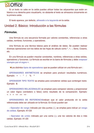 Curso Excel 2010 – Alfredo Rico – RicoSoft 2011 214
Si un texto no cabe en la celda puedes utilizar todas las adyacentes que están en
blanco a su derecha para visualizarlo, no obstante el texto se almacena únicamente en
la primera celda.
El texto aparece, por defecto, alineado a la izquierda en la celda.
Unidad 2. Básico: Introducción a las fórmulas
Fórmulas.
Una fórmula es una secuencia formada por valores constantes, referencias a otras
celdas, nombres, funciones, u operadores.
Una fórmula es una técnica básica para el análisis de datos. Se pueden realizar
diversas operaciones con los datos de las hojas de cálculo como *, +, -, Seno, Coseno,
etc.
En una fórmula se pueden mezclar constantes, nombres, referencias a otras celdas,
operadores y funciones. La fórmula se escribe en la barra de fórmulas y debe empezar
siempre por el signo =.
Los distintos tipos de operadores que se pueden utilizar en una fórmula son :
OPERADORES ARITMÉTICOS se emplean para producir resultados numéricos.
Ejemplo: + - * / % ^
OPERADOR TIPO TEXTO se emplea para concatenar celdas que contengan texto.
Ejemplo: &
OPERADORES RELACIONALES se emplean para comparar valores y proporcionar
un valor lógico (verdadero o falso) como resultado de la comparación. Ejemplo:
< > = <= >= <>
OPERADORES DE REFERENCIAindican que el valor producido en la celda
referenciada debe ser utilizado en la fórmula. En Excel pueden ser:
- Operador de rango indicado por dos puntos (:), se emplea para indicar un rango
de celdas. Ejemplo: A1:G5
- Operador de unión indicado por una coma (,), une los valores de dos o más
celdas. Ejemplo: A1,G5
 