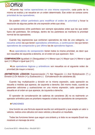 Curso Excel 2010 – Alfredo Rico – RicoSoft 2011 215
Cuando hay varias operaciones en una misma expresión, cada parte de la
misma se evalúa y se resuelve en un orden determinado. Ese orden se conoce como
prioridad de los operadores.
Se pueden utilizar paréntesis para modificar el orden de prioridad y forzar la
resolución de algunas partes de una expresión antes que otras.
Las operaciones entre paréntesis son siempre ejecutadas antes que las que están
fuera del paréntesis. Sin embargo, dentro de los paréntesis se mantiene la prioridad
normal de los operadores.
Cuando hay expresiones que contienen operadores de más de una categoría, se
resuelve antes las que tienen operadores aritméticos, a continuación las que tienen
operadores de comparación y por último las de operadores lógicos .
Los operadores de comparación tienen todos la misma prioridad, es decir que
son resueltos de izquierda a derecha, en el orden en que aparecen. Son:
COMPARACIÓN Igualdad (=) Desigualdad (<>) Menor que (<) Mayor que (>) Menor o igual
que (<=) Mayor o igual que (>=)
Los operadores lógicos y aritméticos son resueltos en el siguiente orden de
prioridad (de mayor a menor):
ARITMÉTICOS LÓGICOS Exponenciación (^) Not Negación (-) And Multiplicación (*) y
División (/) Or Adición (+) y Sustracción (-) Concatenación de caracteres (&)
Cuando hay multiplicación y división en la misma expresión, cada operación es
resuelta a medida que aparece, de izquierda a derecha. Del mismo modo, cuando se
presentan adiciones y sustracciones en una misma expresión, cada operación es
resuelta en el orden en que aparece, de izquierda a derecha.
El operador de concatenación de cadenas de caracteres (&) no es realmente un
operador aritmético pero es prioritario respecto a todos los operadores de comparación.
FUNCIONES
Una función es una fórmula especial escrita con anticipación y que acepta un valor o
valores, realiza unos cálculos con esos valores y devuelve un resultado.
Todas las funciones tienen que seguir una sintaxis y si ésta no se respeta Excel nos
mostrará un mensaje de error.
 
