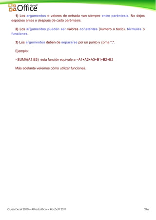 Curso Excel 2010 – Alfredo Rico – RicoSoft 2011 216
1) Los argumentos o valores de entrada van siempre entre paréntesis. No dejes
espacios antes o después de cada paréntesis.
2) Los argumentos pueden ser valores constantes (número o texto), fórmulas o
funciones.
3) Los argumentos deben de separarse por un punto y coma ";".
Ejemplo:
=SUMA(A1:B3) esta función equivale a =A1+A2+A3+B1+B2+B3
Más adelante veremos cómo utilizar funciones.
 