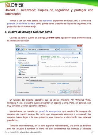 Curso Excel 2010 – Alfredo Rico – RicoSoft 2011 217
Unidad 3. Avanzado: Copias de seguridad y proteger con
contraseña
Vamos a ver con más detalle las opciones disponibles en Excel 2010 a la hora de
guardar un libro de trabajo, como puede ser la creación de copias de seguridad, o la
protección de libros de trabajo.
El cuadro de diálogo Guardar como
Cuando se abre el cuadro de diálogo Guardar como aparecen varios elementos que
es interesante conocer.
En función del sistema operativo que se utilice: Windows XP, Windows Vista,
Windows 7, etc. el cuadro puede presentar un aspecto u otro. Pero, en general, son
muy similares y tienen opciones idénticas.
Normalmente se muestra un panel de navegación, que contiene la jerarquía de
carpetas de nuestro equipo. De modo que simplemente debemos ir explorando las
carpetas hasta llegar a la que queramos que conserve el documento que estamos
guardando.
También encontraremos, en la zona superior habitualmente, una serie de botones
que nos ayudan a cambiar la forma en que visualizamos los archivos y carpetas
 