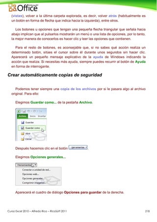 Curso Excel 2010 – Alfredo Rico – RicoSoft 2011 218
(vistas), volver a la última carpeta explorada, es decir, volver atrás (habitualmente es
un botón en forma de flecha que indica hacia la izquierda), entre otros.
Los botones u opciones que tengan una pequeña flecha triangular que señala hacia
abajo implican que al pulsarlos mostrarán un menú o una lista de opciones, por lo tanto,
la mejor manera de conocerlos es hacer clic y leer las opciones que contienen.
Para el resto de botones, es aconsejable que, si no sabes qué acción realiza un
determinado botón, sitúes el cursor sobre él durante unos segundos sin hacer clic.
Aparecerá un pequeño mensaje explicativo de la ayuda de Windows indicando la
acción que realiza. Si necesitas más ayuda, siempre puedes recurrir al botón de Ayuda
en forma de interrogante.
Crear automáticamente copias de seguridad
Podemos tener siempre una copia de los archivos por si le pasara algo al archivo
original. Para ello:
Elegimos Guardar como... de la pestaña Archivo.
Después hacemos clic en el botón .
Elegimos Opciones generales...
Aparecerá el cuadro de diálogo Opciones para guardar de la derecha.
 