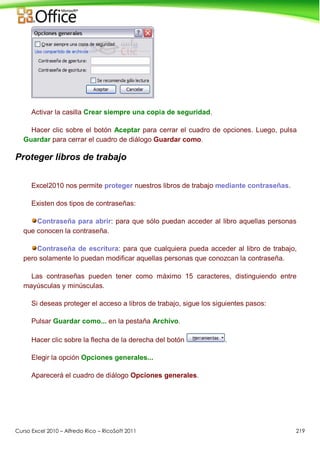 Curso Excel 2010 – Alfredo Rico – RicoSoft 2011 219
Activar la casilla Crear siempre una copia de seguridad.
Hacer clic sobre el botón Aceptar para cerrar el cuadro de opciones. Luego, pulsa
Guardar para cerrar el cuadro de diálogo Guardar como.
Proteger libros de trabajo
Excel2010 nos permite proteger nuestros libros de trabajo mediante contraseñas.
Existen dos tipos de contraseñas:
Contraseña para abrir: para que sólo puedan acceder al libro aquellas personas
que conocen la contraseña.
Contraseña de escritura: para que cualquiera pueda acceder al libro de trabajo,
pero solamente lo puedan modificar aquellas personas que conozcan la contraseña.
Las contraseñas pueden tener como máximo 15 caracteres, distinguiendo entre
mayúsculas y minúsculas.
Si deseas proteger el acceso a libros de trabajo, sigue los siguientes pasos:
Pulsar Guardar como... en la pestaña Archivo.
Hacer clic sobre la flecha de la derecha del botón .
Elegir la opción Opciones generales...
Aparecerá el cuadro de diálogo Opciones generales.
 