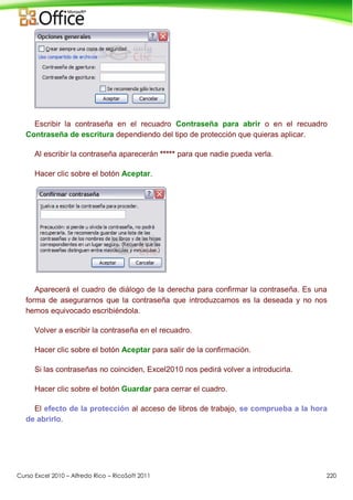 Curso Excel 2010 – Alfredo Rico – RicoSoft 2011 220
Escribir la contraseña en el recuadro Contraseña para abrir o en el recuadro
Contraseña de escritura dependiendo del tipo de protección que quieras aplicar.
Al escribir la contraseña aparecerán ***** para que nadie pueda verla.
Hacer clic sobre el botón Aceptar.
Aparecerá el cuadro de diálogo de la derecha para confirmar la contraseña. Es una
forma de asegurarnos que la contraseña que introduzcamos es la deseada y no nos
hemos equivocado escribiéndola.
Volver a escribir la contraseña en el recuadro.
Hacer clic sobre el botón Aceptar para salir de la confirmación.
Si las contraseñas no coinciden, Excel2010 nos pedirá volver a introducirla.
Hacer clic sobre el botón Guardar para cerrar el cuadro.
El efecto de la protección al acceso de libros de trabajo, se comprueba a la hora
de abrirlo.
 
