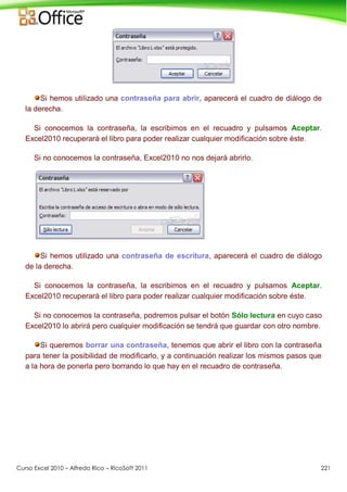 Curso Excel 2010 – Alfredo Rico – RicoSoft 2011 221
Si hemos utilizado una contraseña para abrir, aparecerá el cuadro de diálogo de
la derecha.
Si conocemos la contraseña, la escribimos en el recuadro y pulsamos Aceptar.
Excel2010 recuperará el libro para poder realizar cualquier modificación sobre éste.
Si no conocemos la contraseña, Excel2010 no nos dejará abrirlo.
Si hemos utilizado una contraseña de escritura, aparecerá el cuadro de diálogo
de la derecha.
Si conocemos la contraseña, la escribimos en el recuadro y pulsamos Aceptar.
Excel2010 recuperará el libro para poder realizar cualquier modificación sobre éste.
Si no conocemos la contraseña, podremos pulsar el botón Sólo lectura en cuyo caso
Excel2010 lo abrirá pero cualquier modificación se tendrá que guardar con otro nombre.
Si queremos borrar una contraseña, tenemos que abrir el libro con la contraseña
para tener la posibilidad de modificarlo, y a continuación realizar los mismos pasos que
a la hora de ponerla pero borrando lo que hay en el recuadro de contraseña.
 