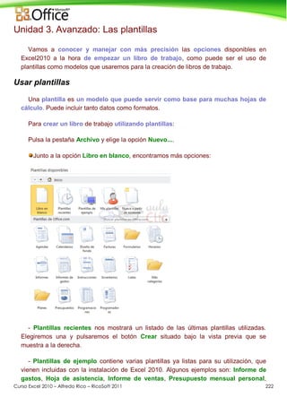 Curso Excel 2010 – Alfredo Rico – RicoSoft 2011 222
Unidad 3. Avanzado: Las plantillas
Vamos a conocer y manejar con más precisión las opciones disponibles en
Excel2010 a la hora de empezar un libro de trabajo, como puede ser el uso de
plantillas como modelos que usaremos para la creación de libros de trabajo.
Usar plantillas
Una plantilla es un modelo que puede servir como base para muchas hojas de
cálculo. Puede incluir tanto datos como formatos.
Para crear un libro de trabajo utilizando plantillas:
Pulsa la pestaña Archivo y elige la opción Nuevo....
Junto a la opción Libro en blanco, encontramos más opciones:
- Plantillas recientes nos mostrará un listado de las últimas plantillas utilizadas.
Elegiremos una y pulsaremos el botón Crear situado bajo la vista previa que se
muestra a la derecha.
- Plantillas de ejemplo contiene varias plantillas ya listas para su utilización, que
vienen incluidas con la instalación de Excel 2010. Algunos ejemplos son: Informe de
gastos, Hoja de asistencia, Informe de ventas, Presupuesto mensual personal,
 