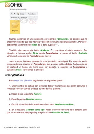 Curso Excel 2010 – Alfredo Rico – RicoSoft 2011 224
Cuando entramos en una categoría, por ejemplo Formularios, es posible que no
encontremos nada que nos interese y deseemos volver a la pantalla anterior. Para ello,
deberemos utilizar el botón Atrás de la zona superior .
También disponemos del botón Adelante , que tiene el efecto contrario. Por
ejemplo, si hemos vuelto Atrás desde Formularios, al pulsar el botón Adelante
veremos el contenido de Formularios de nuevo.
Junto a éstos botones veremos la ruta (o camino de migas). Por ejemplo, en la
imagen estamos situados en Formularios, que a su vez está en Inicio. Cada opción es
en realidad un botón, de forma que, por ejemplo, si estamos en Formularios y
pulsamos Inicio, volveremos al principio.
Crear plantillas
Para crear una plantilla, seguiremos los siguientes pasos:
1. Crear un libro de trabajo con todos los datos y los formatos que serán comunes a
todos los libros de trabajo creados a partir de esta plantilla.
2. Hacer clic en la pestaña Archivo.
3. Elegir la opción Guardar como...
4. Escribir el nombre de la plantilla en el recuadro Nombre de archivo.
5. En el recuadro Guardar como tipo, hacer clic sobre la flecha de la derecha para
que se abra la lista desplegable y elegir la opción Plantilla de Excel.
 