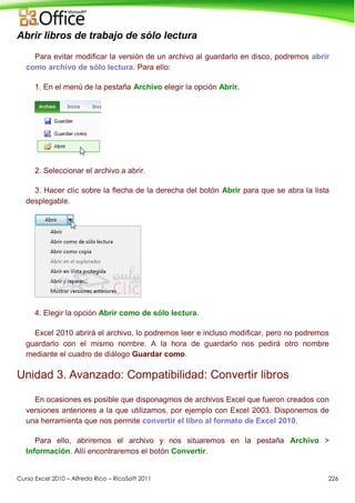 Curso Excel 2010 – Alfredo Rico – RicoSoft 2011 226
Abrir libros de trabajo de sólo lectura
Para evitar modificar la versión de un archivo al guardarlo en disco, podremos abrir
como archivo de sólo lectura. Para ello:
1. En el menú de la pestaña Archivo elegir la opción Abrir.
2. Seleccionar el archivo a abrir.
3. Hacer clic sobre la flecha de la derecha del botón Abrir para que se abra la lista
desplegable.
4. Elegir la opción Abrir como de sólo lectura.
Excel 2010 abrirá el archivo, lo podremos leer e incluso modificar, pero no podremos
guardarlo con el mismo nombre. A la hora de guardarlo nos pedirá otro nombre
mediante el cuadro de diálogo Guardar como.
Unidad 3. Avanzado: Compatibilidad: Convertir libros
En ocasiones es posible que disponagmos de archivos Excel que fueron creados con
versiones anteriores a la que utilizamos, por ejemplo con Excel 2003. Disponemos de
una herramienta que nos permite convertir el libro al formato de Excel 2010.
Para ello, abriremos el archivo y nos situaremos en la pestaña Archivo >
Información. Allí encontraremos el botón Convertir.
 
