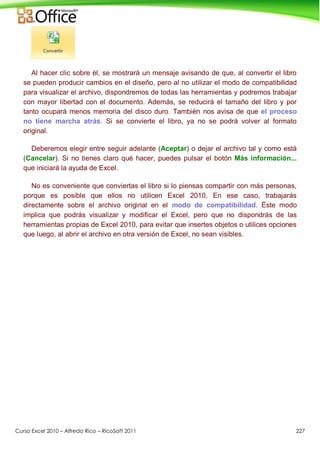 Curso Excel 2010 – Alfredo Rico – RicoSoft 2011 227
Al hacer clic sobre él, se mostrará un mensaje avisando de que, al convertir el libro
se pueden producir cambios en el diseño, pero al no utilizar el modo de compatibilidad
para visualizar el archivo, dispondremos de todas las herramientas y podremos trabajar
con mayor libertad con el documento. Además, se reducirá el tamaño del libro y por
tanto ocupará menos memoria del disco duro. También nos avisa de que el proceso
no tiene marcha atrás. Si se convierte el libro, ya no se podrá volver al formato
original.
Deberemos elegir entre seguir adelante (Aceptar) o dejar el archivo tal y como está
(Cancelar). Si no tienes claro qué hacer, puedes pulsar el botón Más información...
que iniciará la ayuda de Excel.
No es conveniente que conviertas el libro si lo piensas compartir con más personas,
porque es posible que ellos no utilicen Excel 2010. En ese caso, trabajarás
directamente sobre el archivo original en el modo de compatibilidad. Éste modo
implica que podrás visualizar y modificar el Excel, pero que no dispondrás de las
herramientas propias de Excel 2010, para evitar que insertes objetos o utilices opciones
que luego, al abrir el archivo en otra versión de Excel, no sean visibles.
 