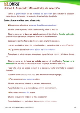 Curso Excel 2010 – Alfredo Rico – RicoSoft 2011 228
Unidad 4. Avanzado: Más métodos de selección
Vamos a profundizar en los métodos de selección para estudiar la selección
haciendo uso del teclado y la selección de varias hojas de cálculo.
Seleccionar celdas con el teclado
Si queremos seleccionar un rango de celdas consecutivas:
Situarse sobre la primera celda a seleccionar y pulsar la tecla F8.
Observa como en la barra de estado aparece el identificativo Ampliar selección
que nos indica que vamos a ampliar o extender nuestra selección.
Desplazarse con las flechas de dirección para ampliar la selección.
Una vez terminada la selección, pulsar la tecla F8 para desactivar el modo Extender.
Si queremos seleccionar varias celdas no consecutivas:
Seleccionar el primer rango a seleccionar, pulsar la tecla MAYUS y al mismo tiempo
F8.
Observa como en la barra de estado aparece el identificativo Agregar a la
selección que nos indica que vamos a añadir o agregar a nuestra selección.
Hacer clic sobre las celdas a añadir a la selección, hasta tener toda la selección
deseada.
Pulsar las teclas MAYUS y F8 o ESC para desactivar el modo Agregar.
Para seleccionar una columna entera:
Situarse en cualquier celda de la columna a seleccionar.
Pulsar la tecla CTRL y al mismo tiempo BARRA ESPACIADORA.
Para seleccionar una fila entera:
Situarse en cualquier celda de la fila a seleccionar.
Pulsar la tecla MAYUS y al mismo tiempo BARRA ESPACIADORA.
 