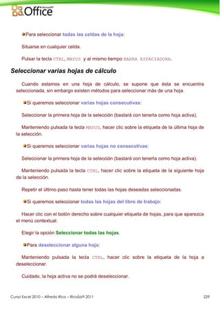 Curso Excel 2010 – Alfredo Rico – RicoSoft 2011 229
Para seleccionar todas las celdas de la hoja:
Situarse en cualquier celda.
Pulsar la tecla CTRL, MAYUS y al mismo tiempo BARRA ESPACIADORA.
Seleccionar varias hojas de cálculo
Cuando estamos en una hoja de cálculo, se supone que ésta se encuentra
seleccionada, sin embargo existen métodos para seleccionar más de una hoja.
Si queremos seleccionar varias hojas consecutivas:
Seleccionar la primera hoja de la selección (bastará con tenerla como hoja activa).
Manteniendo pulsada la tecla MAYUS, hacer clic sobre la etiqueta de la última hoja de
la selección.
Si queremos seleccionar varias hojas no consecutivas:
Seleccionar la primera hoja de la selección (bastará con tenerla como hoja activa).
Manteniendo pulsada la tecla CTRL, hacer clic sobre la etiqueta de la siguiente hoja
de la selección.
Repetir el último paso hasta tener todas las hojas deseadas seleccionadas.
Si queremos seleccionar todas las hojas del libro de trabajo:
Hacer clic con el botón derecho sobre cualquier etiqueta de hojas, para que aparezca
el menú contextual.
Elegir la opción Seleccionar todas las hojas.
Para deseleccionar alguna hoja:
Manteniendo pulsada la tecla CTRL, hacer clic sobre la etiqueta de la hoja a
deseleccionar.
Cuidado, la hoja activa no se podrá deseleccionar.
 