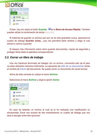 Curso Excel 2010 – Alfredo Rico – RicoSoft 2011 23
O bien, haz clic sobre el botón Guardar de la Barra de Acceso Rápido. También
puedes utilizar la combinación de teclas Ctrl + G.
Si tratamos de guardar un archivo que aún no ha sido guardado nunca, aparecerá el
cuadro de diálogo Guardar como... que nos permitirá darle nombre y elegir la ruta
donde lo vamos a guardar.
Si deseas más información sobre cómo guardar documentos, copias de seguridad y
proteger libros léete el apéndice correspondiente.
3.2. Cerrar un libro de trabajo
Una vez hayamos terminado de trabajar con un archivo, convendrá salir de él para
no estar utilizando memoria inútilmente. La operación de salir de un documento recibe
el nombre de Cierre del documento. Se puede cerrar un documento de varias formas.
Una de ellas consiste en utilizar el menú Archivo
Selecciona el menú Archivo y elige la opción Cerrar.
En caso de detectar un archivo al cual se le ha realizado una modificación no
almacenada, Excel nos avisará de ello mostrándonos un cuadro de diálogo que nos
dará a escoger entre tres opciones:
 