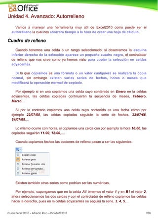 Curso Excel 2010 – Alfredo Rico – RicoSoft 2011 230
Unidad 4. Avanzado: Autorrelleno
Vamos a manejar una herramienta muy útil de Excel2010 como puede ser el
autorrelleno la cual nos ahorrará tiempo a la hora de crear una hoja de cálculo.
Cuadro de relleno
Cuando tenemos una celda o un rango seleccionado, si observamos la esquina
inferior derecha de la selección aparece un pequeño cuadro negro, el controlador
de relleno que nos sirve como ya hemos visto para copiar la selección en celdas
adyacentes.
Si lo que copiamos es una fórmula o un valor cualquiera se realizará la copia
normal, sin embargo existen varias series de fechas, horas o meses que
modificará la operación normal de copiado.
Por ejemplo si en una copiamos una celda cuyo contenido en Enero en la celdas
adyacentes, las celdas copiadas continuarán la secuencia de meses, Febrero,
Marzo,...
Si por lo contrario copiamos una celda cuyo contenido es una fecha como por
ejemplo 22/07/68, las celdas copiadas seguirán la serie de fechas, 23/07/68,
24/07/68,...
Lo mismo ocurre con horas, si copiamos una celda con por ejemplo la hora 10:00, las
copiadas seguirán 11:00, 12:00,....
Cuando copiamos fechas las opciones de relleno pasan a ser las siguientes:
Existen también otras series como podrían ser las numéricas.
Por ejemplo, supongamos que en la celda A1 tenemos el valor 1 y en B1 el valor 2,
ahora seleccionamos las dos celdas y con el controlador de relleno copiamos las celdas
hacia la derecha, pues en la celdas adyacentes se seguirá la serie, 3, 4, 5,...
 