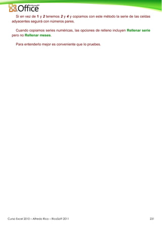 Curso Excel 2010 – Alfredo Rico – RicoSoft 2011 231
Si en vez de 1 y 2 tenemos 2 y 4 y copiamos con este método la serie de las celdas
adyacentes seguirá con números pares.
Cuando copiamos series numéricas, las opciones de relleno incluyen Rellenar serie
pero no Rellenar meses.
Para entenderlo mejor es conveniente que lo pruebes.
 