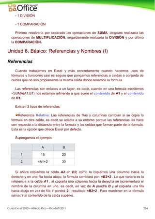 Curso Excel 2010 – Alfredo Rico – RicoSoft 2011 234
- 1 DIVISIÓN
- 1 COMPARACIÓN
Primero resolvería por separado las operaciones de SUMA, despues realizaría las
operaciones de MULTIPLICACIÓN, seguidamente realizaría la DIVISIÓN y por último
la COMPARACIÓN.
Unidad 6. Básico: Referencias y Nombres (I)
Referencias
Cuando trabajamos en Excel y más concretamente cuando hacemos usos de
fórmulas y funciones casi es seguro que pongamos referencias a celdas o conjunto de
celdas que no son propiamente la misma celda donde tenemos la formula.
Las referencias son enlaces a un lugar, es decir, cuando en una formula escribimos
=SUMA(A1;B1) nos estamos refiriendo a que sume el contenido de A1 y el contenido
de B1.
Existen 3 tipos de referencias:
Referencia Relativa: Las referencias de filas y columnas cambian si se copia la
formula en otra celda, es decir se adapta a su entorno porque las referencias las hace
con respecto a la distancia entre la formula y las celdas que forman parte de la formula.
Esta es la opción que ofrece Excel por defecto.
Supongamos el ejemplo:
A B
1 15 20
2 =A1+2 30
Si ahora copiamos la celda A2 en B3, como la copiamos una columna hacia la
derecha y en una fila hacia abajo, la fórmula cambiará por: =B2+2 . Lo que variará es la
referencia a la celda A1 , al copiarla una columna hacia la derecha se incrementará el
nombre de la columna en uno, es decir, en vez de A pondrá B y al copiarla una fila
hacia abajo en vez de fila 1 pondrá 2 , resultado =B2+2 . Para mantener en la fórmula
sumar 2 al contenido de la celda superior.
 