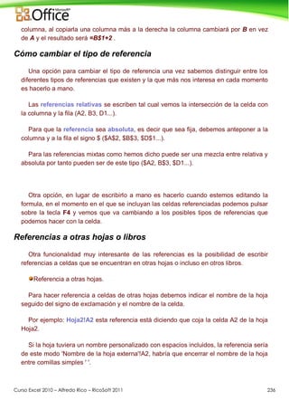 Curso Excel 2010 – Alfredo Rico – RicoSoft 2011 236
columna, al copiarla una columna más a la derecha la columna cambiará por B en vez
de A y el resultado será =B$1+2 .
Cómo cambiar el tipo de referencia
Una opción para cambiar el tipo de referencia una vez sabemos distinguir entre los
diferentes tipos de referencias que existen y la que más nos interesa en cada momento
es hacerlo a mano.
Las referencias relativas se escriben tal cual vemos la intersección de la celda con
la columna y la fila (A2, B3, D1...).
Para que la referencia sea absoluta, es decir que sea fija, debemos anteponer a la
columna y a la fila el signo $ ($A$2, $B$3, $D$1...).
Para las referencias mixtas como hemos dicho puede ser una mezcla entre relativa y
absoluta por tanto pueden ser de este tipo ($A2, B$3, $D1...).
Otra opción, en lugar de escribirlo a mano es hacerlo cuando estemos editando la
formula, en el momento en el que se incluyan las celdas referenciadas podemos pulsar
sobre la tecla F4 y vemos que va cambiando a los posibles tipos de referencias que
podemos hacer con la celda.
Referencias a otras hojas o libros
Otra funcionalidad muy interesante de las referencias es la posibilidad de escribir
referencias a celdas que se encuentran en otras hojas o incluso en otros libros.
Referencia a otras hojas.
Para hacer referencia a celdas de otras hojas debemos indicar el nombre de la hoja
seguido del signo de exclamación y el nombre de la celda.
Por ejemplo: Hoja2!A2 esta referencia está diciendo que coja la celda A2 de la hoja
Hoja2.
Si la hoja tuviera un nombre personalizado con espacios incluidos, la referencia sería
de este modo 'Nombre de la hoja externa'!A2, habría que encerrar el nombre de la hoja
entre comillas simples ' '.
 