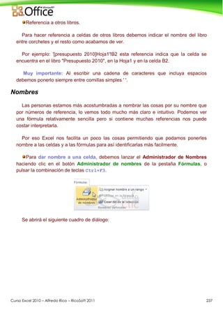 Curso Excel 2010 – Alfredo Rico – RicoSoft 2011 237
Referencia a otros libros.
Para hacer referencia a celdas de otros libros debemos indicar el nombre del libro
entre corchetes y el resto como acabamos de ver.
Por ejemplo: '[presupuesto 2010]Hoja1'!B2 esta referencia indica que la celda se
encuentra en el libro "Presupuesto 2010", en la Hoja1 y en la celda B2.
Muy importante: Al escribir una cadena de caracteres que incluya espacios
debemos ponerlo siempre entre comillas simples ' '.
Nombres
Las personas estamos más acostumbradas a nombrar las cosas por su nombre que
por números de referencia, lo vemos todo mucho más claro e intuitivo. Podemos ver
una fórmula relativamente sencilla pero si contiene muchas referencias nos puede
costar interpretarla.
Por eso Excel nos facilita un poco las cosas permitiendo que podamos ponerles
nombre a las celdas y a las fórmulas para así identificarlas más facilmente.
Para dar nombre a una celda, debemos lanzar el Administrador de Nombres
haciendo clic en el botón Administrador de nombres de la pestaña Fórmulas, o
pulsar la combinación de teclas Ctrl+F3.
Se abrirá el siguiente cuadro de diálogo:
 