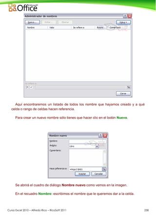 Curso Excel 2010 – Alfredo Rico – RicoSoft 2011 238
Aquí encontraremos un listado de todos los nombre que hayamos creado y a qué
celda o rango de celdas hacen referencia.
Para crear un nuevo nombre sólo tienes que hacer clic en el botón Nuevo.
Se abrirá el cuadro de diálogo Nombre nuevo como vemos en la imagen.
En el recuadro Nombre: escribimos el nombre que le queremos dar a la celda.
 