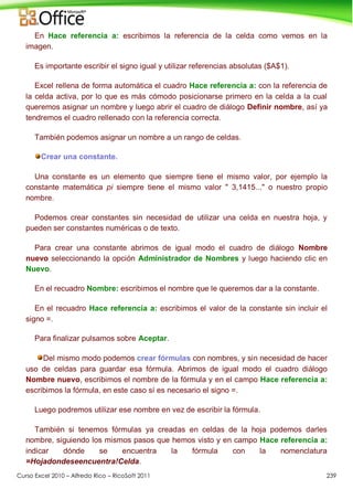 Curso Excel 2010 – Alfredo Rico – RicoSoft 2011 239
En Hace referencia a: escribimos la referencia de la celda como vemos en la
imagen.
Es importante escribir el signo igual y utilizar referencias absolutas ($A$1).
Excel rellena de forma automática el cuadro Hace referencia a: con la referencia de
la celda activa, por lo que es más cómodo posicionarse primero en la celda a la cual
queremos asignar un nombre y luego abrir el cuadro de diálogo Definir nombre, así ya
tendremos el cuadro rellenado con la referencia correcta.
También podemos asignar un nombre a un rango de celdas.
Crear una constante.
Una constante es un elemento que siempre tiene el mismo valor, por ejemplo la
constante matemática pi siempre tiene el mismo valor " 3,1415..." o nuestro propio
nombre.
Podemos crear constantes sin necesidad de utilizar una celda en nuestra hoja, y
pueden ser constantes numéricas o de texto.
Para crear una constante abrimos de igual modo el cuadro de diálogo Nombre
nuevo seleccionando la opción Administrador de Nombres y luego haciendo clic en
Nuevo.
En el recuadro Nombre: escribimos el nombre que le queremos dar a la constante.
En el recuadro Hace referencia a: escribimos el valor de la constante sin incluir el
signo =.
Para finalizar pulsamos sobre Aceptar.
Del mismo modo podemos crear fórmulas con nombres, y sin necesidad de hacer
uso de celdas para guardar esa fórmula. Abrimos de igual modo el cuadro diálogo
Nombre nuevo, escribimos el nombre de la fórmula y en el campo Hace referencia a:
escribimos la fórmula, en este caso sí es necesario el signo =.
Luego podremos utilizar ese nombre en vez de escribir la fórmula.
También si tenemos fórmulas ya creadas en celdas de la hoja podemos darles
nombre, siguiendo los mismos pasos que hemos visto y en campo Hace referencia a:
indicar dónde se encuentra la fórmula con la nomenclatura
=Hojadondeseencuentra!Celda.
 
