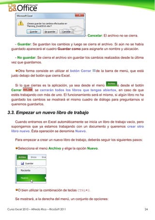 Curso Excel 2010 – Alfredo Rico – RicoSoft 2011 24
- Cancelar: El archivo no se cierra.
- Guardar: Se guardan los cambios y luego se cierra el archivo. Si aún no se había
guardado aparecerá el cuadro Guardar como para asignarle un nombre y ubicación.
- No guardar: Se cierra el archivo sin guardar los cambios realizados desde la última
vez que guardamos.
Otra forma consiste en utilizar el botón Cerrar de la barra de menú, que está
justo debajo del botón que cierra Excel.
Si lo que cierras es la aplicación, ya sea desde el menú o desde el botón
Cerrar , se cerrarán todos los libros que tengas abiertos, en caso de que
estés trabajando con más de uno. El funcionamiento será el mismo, si algún libro no ha
guardado los cambios se mostrará el mismo cuadro de diálogo para preguntarnos si
queremos guardarlos.
3.3. Empezar un nuevo libro de trabajo
Cuando entramos en Excel automáticamente se inicia un libro de trabajo vacío, pero
supongamos que ya estamos trabajando con un documento y queremos crear otro
libro nuevo. Ésta operación se denomina Nuevo.
Para empezar a crear un nuevo libro de trabajo, deberás seguir los siguientes pasos:
Selecciona el menú Archivo y elige la opción Nuevo.
O bien utilizar la combinación de teclas CTRL+U.
Se mostrará, a la derecha del menú, un conjunto de opciones:
 