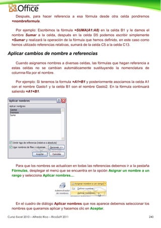 Curso Excel 2010 – Alfredo Rico – RicoSoft 2011 240
Después, para hacer referencia a esa fórmula desde otra celda pondremos
=nombreformula.
Por ejemplo: Escribimos la fórmula =SUMA(A1:A8) en la celda B1 y le damos el
nombre Sumar a la celda, después en la celda D5 podemos escribir simplemente
=Sumar y realizará la operación de la fórmula que hemos definido, en este caso como
hemos utilizado referencias relativas, sumará de la celda C5 a la celda C13.
Aplicar cambios de nombre a referencias
Cuando asignamos nombres a diversas celdas, las fórmulas que hagan referencia a
estas celdas no se cambian automáticamente sustituyendo la nomenclatura de
columna-fila por el nombre.
Por ejemplo: Si tenemos la formula =A1+B1 y posteriormente asociamos la celda A1
con el nombre Gasto1 y la celda B1 con el nombre Gasto2. En la fórmula continuará
saliendo =A1+B1.
Para que los nombres se actualicen en todas las referencias debemos ir a la pestaña
Fórmulas, desplegar el menú que se encuentra en la opción Asignar un nombre a un
rango y selecciona Aplicar nombres....
En el cuadro de diálogo Aplicar nombres que nos aparece debemos seleccionar los
nombres que queramos aplicar y hacemos clic en Aceptar.
 