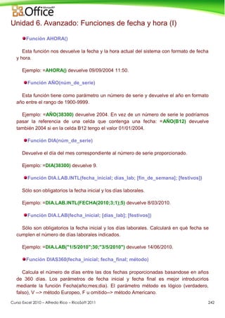 Curso Excel 2010 – Alfredo Rico – RicoSoft 2011 242
Unidad 6. Avanzado: Funciones de fecha y hora (I)
Función AHORA()
Esta función nos devuelve la fecha y la hora actual del sistema con formato de fecha
y hora.
Ejemplo: =AHORA() devuelve 09/09/2004 11:50.
Función AÑO(núm_de_serie)
Esta función tiene como parámetro un número de serie y devuelve el año en formato
año entre el rango de 1900-9999.
Ejemplo: =AÑO(38300) devuelve 2004. En vez de un número de serie le podríamos
pasar la referencia de una celda que contenga una fecha: =AÑO(B12) devuelve
también 2004 si en la celda B12 tengo el valor 01/01/2004.
Función DIA(núm_de_serie)
Devuelve el día del mes correspondiente al número de serie proporcionado.
Ejemplo: =DIA(38300) devuelve 9.
Función DIA.LAB.INTL(fecha_inicial; días_lab; [fin_de_semana]; [festivos])
Sólo son obligatorios la fecha inicial y los días laborales.
Ejemplo: =DIA.LAB.INTL(FECHA(2010;3;1);5) devuelve 8/03/2010.
Función DIA.LAB(fecha_inicial; [días_lab]; [festivos])
Sólo son obligatorios la fecha inicial y los días laborales. Calculará en qué fecha se
cumplen el número de días laborales indicados.
Ejemplo: =DIA.LAB("1/5/2010";30;"3/5/2010") devuelve 14/06/2010.
Función DIAS360(fecha_inicial; fecha_final; método)
Calcula el número de días entre las dos fechas proporcionadas basandose en años
de 360 días. Los parámetros de fecha inicial y fecha final es mejor introducirlos
mediante la función Fecha(año;mes;dia). El parámetro método es lógico (verdadero,
falso), V --> método Europeo, F u omitido--> método Americano.
 