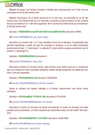 Curso Excel 2010 – Alfredo Rico – RicoSoft 2011 243
Método Europeo: Las fechas iniciales o finales que corresponden al 31 del mes se
convierten en el 30 del mismo mes
Método Americano: Si la fecha inicial es el 31 del mes, se convierte en el 30 del
mismo mes. Si la fecha final es el 31 del mes y la fecha inicial es anterior al 30, la fecha
final se convierte en el 1 del mes siguiente; de lo contrario la fecha final se convierte en
el 30 del mismo mes
Ejemplo: =DIAS360(Fecha(1975;05;04);Fecha(2004;05;04)) devuelve 10440.
Función DIASEM(núm_de_serie; tipo)
Devuelve un número del 1 al 7 que identifica al día de la semana, el parámetro tipo
permite especificar a partir de qué día empieza la semana, si es al estilo americano
pondremos de tipo = 1 (domingo=1 y sábado=7), para estilo europeo pondremos tipo=2
(lunes=1 y domingo=7).
Ejemplo: =DIASEM(38300;2) devuelve 2.
Función FECHA(año; mes; día)
Devuelve la fecha en formato fecha, esta función sirve sobre todo por si queremos
que nos indique la fecha completa utilizando celdas donde tengamos los datos del día,
mes y año por separado.
Ejemplo: =FECHA(2004;2;15) devuelve 15/02/2004.
Función FECHA.MES(fecha_inicial; meses)
Suma el número de meses indicado a la fecha, devolviendo una fecha como
resultado.
Ejemplo: =FECHA.MES("1/7/2010";99) devuelve 01/10/2018.
Función FECHANUMERO(texto_de_fecha)
Devuelve la fecha en formato de fecha convirtiendo la fecha en formato de texto
pasada como parámetro. La fecha pasada por parámetro debe ser del estilo "dia-mes-
año".
Ejemplo: =FECHANUMERO("12-5-1998") devuelve 12/05/1998
Función FIN.MES(fecha_inicial; meses)
 