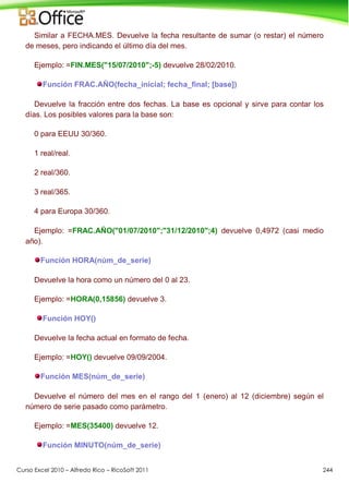 Curso Excel 2010 – Alfredo Rico – RicoSoft 2011 244
Similar a FECHA.MES. Devuelve la fecha resultante de sumar (o restar) el número
de meses, pero indicando el último día del mes.
Ejemplo: =FIN.MES("15/07/2010";-5) devuelve 28/02/2010.
Función FRAC.AÑO(fecha_inicial; fecha_final; [base])
Devuelve la fracción entre dos fechas. La base es opcional y sirve para contar los
días. Los posibles valores para la base son:
0 para EEUU 30/360.
1 real/real.
2 real/360.
3 real/365.
4 para Europa 30/360.
Ejemplo: =FRAC.AÑO("01/07/2010";"31/12/2010";4) devuelve 0,4972 (casi medio
año).
Función HORA(núm_de_serie)
Devuelve la hora como un número del 0 al 23.
Ejemplo: =HORA(0,15856) devuelve 3.
Función HOY()
Devuelve la fecha actual en formato de fecha.
Ejemplo: =HOY() devuelve 09/09/2004.
Función MES(núm_de_serie)
Devuelve el número del mes en el rango del 1 (enero) al 12 (diciembre) según el
número de serie pasado como parámetro.
Ejemplo: =MES(35400) devuelve 12.
Función MINUTO(núm_de_serie)
 