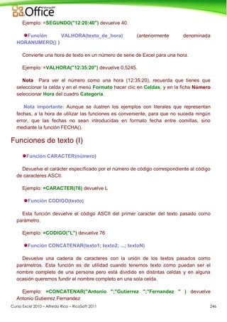 Curso Excel 2010 – Alfredo Rico – RicoSoft 2011 246
Ejemplo: =SEGUNDO("12:20:40") devuelve 40.
Función VALHORA(texto_de_hora) (anteriormente denominada
HORANUMERO() )
Convierte una hora de texto en un número de serie de Excel para una hora.
Ejemplo: =VALHORA("12:35:20") devuelve 0,5245.
Nota Para ver el número como una hora (12:35:20), recuerda que tienes que
seleccionar la celda y en el menú Formato hacer clic en Celdas, y en la ficha Número
seleccionar Hora del cuadro Categoría.
Nota importante: Aunque se ilustren los ejemplos con literales que representan
fechas, a la hora de utilizar las funciones es conveniente, para que no suceda ningún
error, que las fechas no sean introducidas en formato fecha entre comillas, sino
mediante la función FECHA().
Funciones de texto (I)
Función CARACTER(número)
Devuelve el carácter específicado por el número de código correspondiente al código
de caracteres ASCII.
Ejemplo: =CARACTER(76) devuelve L
Función CODIGO(texto)
Esta función devuelve el código ASCII del primer caracter del texto pasado como
parámetro.
Ejemplo: =CODIGO("L") devuelve 76
Función CONCATENAR(texto1; texto2; ...; textoN)
Devuelve una cadena de caracteres con la unión de los textos pasados como
parámetros. Esta función es de utilidad cuando tenemos texto como puedan ser el
nombre completo de una persona pero está dividido en distintas celdas y en alguna
ocasión queremos fundir el nombre completo en una sola celda.
Ejemplo: =CONCATENAR("Antonio ";"Gutierrez ";"Fernandez " ) devuelve
Antonio Gutierrez Fernandez
 