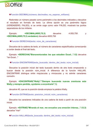 Curso Excel 2010 – Alfredo Rico – RicoSoft 2011 247
Función DECIMAL(número; decimales; no_separar_millares)
Redondea un número pasado como parámetro a los decimales indicados y devuelve
el resultado en formato de texto. La última opción es una parámetro lógico
(VERDADERO, FALSO), si se omite coge como valor FALSO, mostrará los puntos
separadores de los millares.
Ejemplo: =DECIMAL(4005,75;3) devuelve 4.005,750 y
=DECIMAL(4005,75;3;verdadero) devuelve 4005,750
Función DERECHA(texto; núm_de_caracteres)
Devuelve de la cadena de texto, el número de caracteres especificados comenzando
a contar desde el final del texto.
Ejemplo: =DERECHA("Bienaventurados los que estudien Excel...";12) devuelve
"ien Excel..."
Función ENCONTRAR(texto_buscado; dentro_del_texto; núm_inicial)
Devuelve la posición inicial del texto buscado dentro de otro texto empezando a
buscar desde la posición núm_inicial. A diferencia de la función HALLAR,
ENCONTRAR distingue entre mayúsculas y minúsculas y no admite caracteres
comodín.
Ejemplo: =ENCONTRAR("Wally";"Siempre buscando nuevas aventuras este
Wally y siempre perdido, ayúdame a encontrarlo";1)
devuelve 40, que es la posición donde empieza la palabra Wally.
Función EXTRAE(texto; posicion_inicial; núm_caracteres)
Devuelve los caracteres indicados de una cadena de texto a partir de una posición
inicial.
Ejemplo: =EXTRAE("Mirando el mar, me envuelve una emoción intensa...";12;3)
devuelve "mar"
Función HALLAR(texto_buscado; dentro_del_texto; núm_inicial)
 