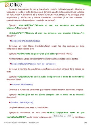 Curso Excel 2010 – Alfredo Rico – RicoSoft 2011 248
Busca un texto dentro de otro y devuelve la posición del texto buscado. Realiza la
búsqueda leyendo el texto de izquierda a derecha a partir de la posición inicial indicada
en núm_inicial. A diferencia de la función ENCONTRAR, HALLAR no distingue entre
mayúsculas y minúsculas y admite caracteres comodínes (? un solo carácter, *
cualquier número de caracteres, ~ carácter de escape).
Ejemplo: =HALLAR("Mar";"Mirando el mar, me envuelve una emoción
intensa...";1) devuelve 12
=HALLAR("M?r";"Mirando el mar, me envuelve una emoción intensa...";1)
devuelve 1
Función IGUAL(texto1; texto2)
Devuelve un valor lógico (verdadero/falso) según las dos cadenas de texto
comparadas sean iguales o no.
Ejemplo: =IGUAL("esto es igual?";"es igual esto?") devuelve FALSO
Normalmente se utiliza para comparar los valores almacenados en dos celdas.
Función IZQUIERDA(texto; núm_de_caracteres)
Devuelve el número de caracteres especificados desde el principio de la cadena de
texto.
Ejemplo: =IZQUIERDA("El sol no puede competir con el brillo de tu mirada";6)
devuelve "El sol"
Función LARGO(texto)
Devuelve el número de caracteres que tiene la cadena de texto, es decir su longitud.
Ejemplo: =LARGO("El sol no puede competir con el brillo de tu mirada")
devuelve 51
Función LIMPIAR(texto)
Limpia el texto de caracteres no imprimibles.
Ejemplo:Si escribimos en una celda:=CARACTER(7)&"Este texto si que
vale"&CARACTER(7) en la celda veríamos esto: si escribimos
 