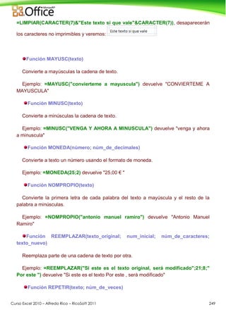 Curso Excel 2010 – Alfredo Rico – RicoSoft 2011 249
=LIMPIAR(CARACTER(7)&"Este texto si que vale"&CARACTER(7)), desaparecerán
los caracteres no imprimibles y veremos:
Función MAYUSC(texto)
Convierte a mayúsculas la cadena de texto.
Ejemplo: =MAYUSC("convierteme a mayuscula") devuelve "CONVIERTEME A
MAYUSCULA"
Función MINUSC(texto)
Convierte a minúsculas la cadena de texto.
Ejemplo: =MINUSC("VENGA Y AHORA A MINUSCULA") devuelve "venga y ahora
a minuscula"
Función MONEDA(número; núm_de_decimales)
Convierte a texto un número usando el formato de moneda.
Ejemplo: =MONEDA(25;2) devuelve "25,00 € "
Función NOMPROPIO(texto)
Convierte la primera letra de cada palabra del texto a mayúscula y el resto de la
palabra a minúsculas.
Ejemplo: =NOMPROPIO("antonio manuel ramiro") devuelve "Antonio Manuel
Ramiro"
Función REEMPLAZAR(texto_original; num_inicial; núm_de_caracteres;
texto_nuevo)
Reemplaza parte de una cadena de texto por otra.
Ejemplo: =REEMPLAZAR("Si este es el texto original, será modificado";21;8;"
Por este ") devuelve "Si este es el texto Por este , será modificado"
Función REPETIR(texto; núm_de_veces)
 