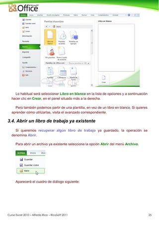 Curso Excel 2010 – Alfredo Rico – RicoSoft 2011 25
Lo habitual será seleccionar Libro en blanco en la lista de opciones y a continuación
hacer clic en Crear, en el panel situado más a la derecha.
Pero también podemos partir de una plantilla, en vez de un libro en blanco. Si quieres
aprender cómo utilizarlas, visita el avanzado correspondiente.
3.4. Abrir un libro de trabajo ya existente
Si queremos recuperar algún libro de trabajo ya guardado, la operación se
denomina Abrir.
Para abrir un archivo ya existente selecciona la opción Abrir del menú Archivo.
Aparecerá el cuadro de diálogo siguiente:
 
