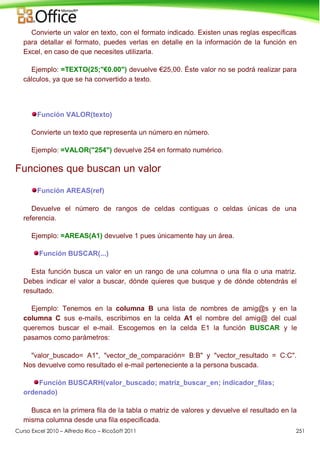 Curso Excel 2010 – Alfredo Rico – RicoSoft 2011 251
Convierte un valor en texto, con el formato indicado. Existen unas reglas específicas
para detallar el formato, puedes verlas en detalle en la información de la función en
Excel, en caso de que necesites utilizarla.
Ejemplo: =TEXTO(25;"€0.00") devuelve €25,00. Éste valor no se podrá realizar para
cálculos, ya que se ha convertido a texto.
Función VALOR(texto)
Convierte un texto que representa un número en número.
Ejemplo: =VALOR("254") devuelve 254 en formato numérico.
Funciones que buscan un valor
Función AREAS(ref)
Devuelve el número de rangos de celdas contiguas o celdas únicas de una
referencia.
Ejemplo: =AREAS(A1) devuelve 1 pues únicamente hay un área.
Función BUSCAR(...)
Esta función busca un valor en un rango de una columna o una fila o una matriz.
Debes indicar el valor a buscar, dónde quieres que busque y de dónde obtendrás el
resultado.
Ejemplo: Tenemos en la columna B una lista de nombres de amig@s y en la
columna C sus e-mails, escribimos en la celda A1 el nombre del amig@ del cual
queremos buscar el e-mail. Escogemos en la celda E1 la función BUSCAR y le
pasamos como parámetros:
"valor_buscado= A1", "vector_de_comparación= B:B" y "vector_resultado = C:C".
Nos devuelve como resultado el e-mail perteneciente a la persona buscada.
Función BUSCARH(valor_buscado; matriz_buscar_en; indicador_filas;
ordenado)
Busca en la primera fila de la tabla o matriz de valores y devuelve el resultado en la
misma columna desde una fila especificada.
 