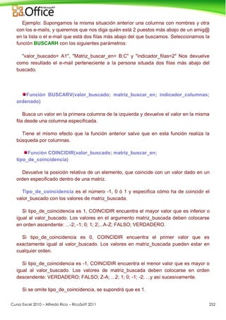 Curso Excel 2010 – Alfredo Rico – RicoSoft 2011 252
Ejemplo: Supongamos la misma situación anterior una columna con nombres y otra
con los e-mails, y queremos que nos diga quién está 2 puestos más abajo de un amig@
en la lista o el e-mail que está dos filas más abajo del que buscamos. Seleccionamos la
función BUSCARH con los siguientes parámetros:
"valor_buscado= A1", "Matriz_buscar_en= B:C" y "indicador_filas=2" Nos devuelve
como resultado el e-mail perteneciente a la persona situada dos filas más abajo del
buscado.
Función BUSCARV(valor_buscado; matriz_buscar_en; indicador_columnas;
ordenado)
Busca un valor en la primera columna de la izquierda y devuelve el valor en la misma
fila desde una columna especificada.
Tiene el mismo efecto que la función anterior salvo que en esta función realiza la
búsqueda por columnas.
Función COINCIDIR(valor_buscado; matriz_buscar_en;
tipo_de_coincidencia)
Devuelve la posición relativa de un elemento, que coincide con un valor dado en un
orden especificado dentro de una matriz.
Tipo_de_coincidencia es el número -1, 0 ó 1 y especifica cómo ha de coincidir el
valor_buscado con los valores de matriz_buscada.
Si tipo_de_coincidencia es 1, COINCIDIR encuentra el mayor valor que es inferior o
igual al valor_buscado. Los valores en el argumento matriz_buscada deben colocarse
en orden ascendente: ...-2; -1; 0; 1; 2;...A-Z; FALSO; VERDADERO.
Si tipo_de_coincidencia es 0, COINCIDIR encuentra el primer valor que es
exactamente igual al valor_buscado. Los valores en matriz_buscada pueden estar en
cualquier orden.
Si tipo_de_coincidencia es -1, COINCIDIR encuentra el menor valor que es mayor o
igual al valor_buscado. Los valores de matriz_buscada deben colocarse en orden
descendente: VERDADERO; FALSO; Z-A; ...2; 1; 0; -1; -2; ...y así sucesivamente.
Si se omite tipo_de_coincidencia, se supondrá que es 1.
 