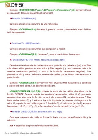 Curso Excel 2010 – Alfredo Rico – RicoSoft 2011 253
Ejemplo: =COINCIDIR(23;{"uvas";,23"peras";45"manzanas";55}) devuelve 2 que
es la posición donde se encuentra el número 23.
Función COLUMNA(ref)
Devuelve el número de columna de una referencia.
Ejemplo: =COLUMNA(D:H) devuelve 4, pues la primera columna de la matriz D:H es
la D (la columna4).
Función COLUMNAS(matriz)
Devuelve el número de columnas que componen la matriz.
Ejemplo: =COLUMNAS(A:C) devuelve 3, pues la matriz tiene 3 columnas.
Función DESREF(ref; nfilas; ncolumnas; alto; ancho)
Devuelve una referencia de celdas situadas a partir de una referencia (ref) unas filas
más abajo (nfilas positivo) o más arriba (nfilas negativo) y una columnas más a la
derecha (ncolumnas positivo) o más a la izquierda (ncolumnas negativo). Los
parámetros alto y ancho indican el número de celdas que se tienen que recuperar a
partir del ahí.
Ejemplo: =DESREF(A1;2;3) devuelve el valor situado 2 filas más abajo y 3 columnas
a la derecha de la celda A, es decir en la celda D3.
=SUMA(DESREF(K4;-3;-1;3;2)) obtiene la suma de las celdas devueltas por la
función DESREF. En este caso la función desref devuelve las celdas J1:K3 para verlo
veamos cómo interpretar la función: a partir de la celda K4 nos desplazamos 3 filas
hacia arriba (nfilas -3) y 1 columna hacia la izquierda (ncolumnas -1) llegamos a la
celda J1, a partir de esa celda cogemos 3 filas (alto 3) y 2 columnas (ancho 2), es decir
las celdas J1,J2,J3,K1,K2 y K3, la función desref nos ha devuelto el rango J1:K3.
Función DIRECCION(fila; columna; abs; a1; hoja)
Crea una referencia de celda en forma de texto una vez especificada la fila y la
columna.
abs = especifica el tipo de referencia que devuelve.
 