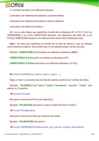 Curso Excel 2010 – Alfredo Rico – RicoSoft 2011 254
(1 u omitido devuelve una referencia absoluta
2 devuelve una referencia fila absoluta, columna relativa
3 devuelve una referencia fila relativa, columna absoluta
4 devuelve una referencia relativa )
a1 = es un valor lógico que especifica el estilo de la referencia A1 o F1C1. Si a1 es
VERDADERO o se omite, DIRECCION devuelve una referencia del estilo B3; si es
FALSO, DIRECCION devuelve una referencia del estilo F3C2 (Fila3Columna2).
Hoja = es texto que especifica el nombre de la hoja de cálculo o que se utilizará
como referencia externa. Si se omite hoja, no se utilizará ningún nombre de hoja.
Ejemplo: =DIRECCION(1;2) devuelve una referencia absoluta a ($B$1)
=DIRECCION(1;2;4) devuelve una referencia absoluta a (B1)
=DIRECCION(1;2;4;falso) devuelve una referencia absoluta a (F1C2)
Función ELEGIR(num_indice; valor1; valor2; ...)
Elige un valor o una acción de una lista de valores a partir de un número de índice.
Ejemplo: =ELEGIR(3;"uva";"pera";"melón";"manzana") devuelve "melón" que
está en la 3ª posición.
Función FILA(ref)
Devuelve el número de fila de una referencia.
Ejemplo: =FILA(A2:B5) devuelve 2, pues la celda A2 está en la fila 2.
Función FILAS(matriz)
Devuelve el número de filas que contiene una matriz.
Ejemplo: =FILAS(A2:B5) devuelve 4.
Función HIPERVINCULO(ubicación_del_vínculo; nombre_descriptivo)
 