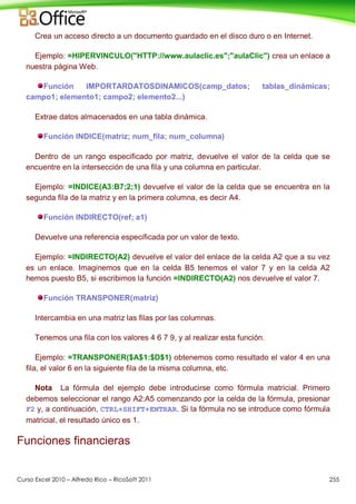 Curso Excel 2010 – Alfredo Rico – RicoSoft 2011 255
Crea un acceso directo a un documento guardado en el disco duro o en Internet.
Ejemplo: =HIPERVINCULO("HTTP://www.aulaclic.es";"aulaClic") crea un enlace a
nuestra página Web.
Función IMPORTARDATOSDINAMICOS(camp_datos; tablas_dinámicas;
campo1; elemento1; campo2; elemento2...)
Extrae datos almacenados en una tabla dinámica.
Función INDICE(matriz; num_fila; num_columna)
Dentro de un rango especificado por matriz, devuelve el valor de la celda que se
encuentre en la intersección de una fila y una columna en particular.
Ejemplo: =INDICE(A3:B7;2;1) devuelve el valor de la celda que se encuentra en la
segunda fila de la matriz y en la primera columna, es decir A4.
Función INDIRECTO(ref; a1)
Devuelve una referencia especificada por un valor de texto.
Ejemplo: =INDIRECTO(A2) devuelve el valor del enlace de la celda A2 que a su vez
es un enlace. Imaginemos que en la celda B5 tenemos el valor 7 y en la celda A2
hemos puesto B5, si escribimos la función =INDIRECTO(A2) nos devuelve el valor 7.
Función TRANSPONER(matriz)
Intercambia en una matriz las filas por las columnas.
Tenemos una fila con los valores 4 6 7 9, y al realizar esta función.
Ejemplo: =TRANSPONER($A$1:$D$1) obtenemos como resultado el valor 4 en una
fila, el valor 6 en la siguiente fila de la misma columna, etc.
Nota La fórmula del ejemplo debe introducirse como fórmula matricial. Primero
debemos seleccionar el rango A2:A5 comenzando por la celda de la fórmula, presionar
F2 y, a continuación, CTRL+SHIFT+ENTRAR. Si la fórmula no se introduce como fórmula
matricial, el resultado único es 1.
Funciones financieras
 
