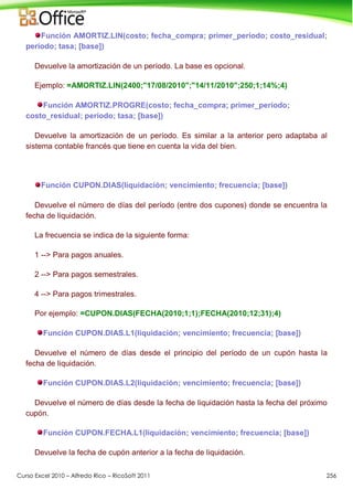 Curso Excel 2010 – Alfredo Rico – RicoSoft 2011 256
Función AMORTIZ.LIN(costo; fecha_compra; primer_período; costo_residual;
período; tasa; [base])
Devuelve la amortización de un período. La base es opcional.
Ejemplo: =AMORTIZ.LIN(2400;"17/08/2010";"14/11/2010";250;1;14%;4)
Función AMORTIZ.PROGRE(costo; fecha_compra; primer_período;
costo_residual; período; tasa; [base])
Devuelve la amortización de un período. Es similar a la anterior pero adaptaba al
sistema contable francés que tiene en cuenta la vida del bien.
Función CUPON.DIAS(liquidación; vencimiento; frecuencia; [base])
Devuelve el número de días del período (entre dos cupones) donde se encuentra la
fecha de liquidación.
La frecuencia se indica de la siguiente forma:
1 --> Para pagos anuales.
2 --> Para pagos semestrales.
4 --> Para pagos trimestrales.
Por ejemplo: =CUPON.DIAS(FECHA(2010;1;1);FECHA(2010;12;31);4)
Función CUPON.DIAS.L1(liquidación; vencimiento; frecuencia; [base])
Devuelve el número de días desde el principio del período de un cupón hasta la
fecha de liquidación.
Función CUPON.DIAS.L2(liquidación; vencimiento; frecuencia; [base])
Devuelve el número de días desde la fecha de liquidación hasta la fecha del próximo
cupón.
Función CUPON.FECHA.L1(liquidación; vencimiento; frecuencia; [base])
Devuelve la fecha de cupón anterior a la fecha de liquidación.
 