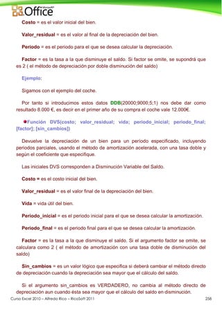 Curso Excel 2010 – Alfredo Rico – RicoSoft 2011 258
Costo = es el valor inicial del bien.
Valor_residual = es el valor al final de la depreciación del bien.
Periodo = es el periodo para el que se desea calcular la depreciación.
Factor = es la tasa a la que disminuye el saldo. Si factor se omite, se supondrá que
es 2 ( el método de depreciación por doble disminución del saldo)
Ejemplo:
Sigamos con el ejemplo del coche.
Por tanto si introducimos estos datos DDB(20000;9000;5;1) nos debe dar como
resultado 8.000 €, es decir en el primer año de su compra el coche vale 12.000€.
Función DVS(costo; valor_residual; vida; periodo_inicial; periodo_final;
[factor]; [sin_cambios])
Devuelve la depreciación de un bien para un período especificado, incluyendo
periodos parciales, usando el método de amortización acelerada, con una tasa doble y
según el coeficiente que especifique.
Las iniciales DVS corresponden a Disminución Variable del Saldo.
Costo = es el costo inicial del bien.
Valor_residual = es el valor final de la depreciación del bien.
Vida = vida útil del bien.
Periodo_inicial = es el periodo inicial para el que se desea calcular la amortización.
Periodo_final = es el periodo final para el que se desea calcular la amortización.
Factor = es la tasa a la que disminuye el saldo. Si el argumento factor se omite, se
calculara como 2 ( el método de amortización con una tasa doble de disminución del
saldo)
Sin_cambios = es un valor lógico que especifica si deberá cambiar el método directo
de depreciación cuando la depreciación sea mayor que el cálculo del saldo.
Si el argumento sin_cambios es VERDADERO, no cambia al método directo de
depreciación aun cuando ésta sea mayor que el cálculo del saldo en disminución.
 