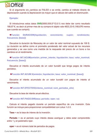 Curso Excel 2010 – Alfredo Rico – RicoSoft 2011 259
Si el argumento sin_cambios es FALSO o se omite, cambia al método directo de
depreciación cuando la depreciación es mayor que el cálculo del saldo en disminución.
Ejemplo:
Si introducimos estos datos DVS(5000;500;5*12;0;1) nos debe dar como resultado
166,67 €, es decir al primer mes de su compra el objeto vale 4833,33 € (166,67€ menos
que cuando se compró).
Función DURACION(liquidación; vencimiento; cupón; rendimiento;
frecuencia; [base])
Devuelve la duración de Macauley de un valor de valor nominal supuesto de 100 $.
La duración se define como el promedio ponderado del valor actual de los recursos
generados y se usa como una medida de la respuesta del precio de un bono a los
cambios en el rendimiento.
Función INT.ACUM(emisión; primer_interés; liquidación; tasa; valor_nominal;
frecuencia; [base])
Devuelve el interés acumulado de un valor bursátil que tenga pagos de interés
periódico.
Función INT.ACUM.V(emisión; liquidación; tasa; valor_nominal; [base])
Devuelve el interés acumulado de un valor bursátil con pagos de interés al
vencimiento.
Función INT.EFECTIVO(interes_nominal; núm_períodos_año)
Devuelve la tasa de interés anual efectiva.
Función INT.PAGO.DIR(tasa; periodo; nper; va)
Calcula el interés pagado durante un período específico de una inversión. Esta
función se incluye para proporcionar compatibilidad con Lotus 1-2-3.
Tasa = es la tasa de interes de la inversión.
Periodo = es el período cuyo interés desea averiguar y debe estar comprendido
entre 1 y el parámetro nper.
nper = es el número total de periodos de pagos.
 