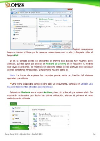 Curso Excel 2010 – Alfredo Rico – RicoSoft 2011 26
Explora tus carpetas
hasta encontrar el libro que te interesa, selecciónalo con un clic y después pulsa el
botón Abrir.
Si en la carpeta donde se encuentra el archivo que buscas hay muchos otros
archivos, puedes optar por escribir el Nombre de archivo en el recuadro. A medida
que vayas escribiendo, se mostrará un pequeño listado de los archivos que coincidan
con los caracteres introducidos. Simplemente haz clic sobre él.
Nota: La forma de explorar las carpetas puede variar en función del sistema
operativo que utilices.
Otra forma disponible también para abrir un documento, consiste en utilizar una
lista de documentos abiertos anteriormente.
Selecciona Reciente en el menú Archivo y haz clic sobre el que quieras abrir. Se
mostrarán ordenados por fecha de última utilización, siendo el primero el más
recientemente utilizado.
 
