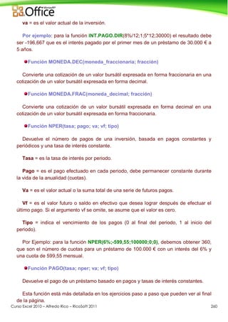 Curso Excel 2010 – Alfredo Rico – RicoSoft 2011 260
va = es el valor actual de la inversión.
Por ejemplo: para la función INT.PAGO.DIR(8%/12;1;5*12;30000) el resultado debe
ser -196,667 que es el interés pagado por el primer mes de un préstamo de 30.000 € a
5 años.
Función MONEDA.DEC(moneda_fraccionaria; fracción)
Convierte una cotización de un valor bursátil expresada en forma fraccionaria en una
cotización de un valor bursátil expresada en forma decimal.
Función MONEDA.FRAC(moneda_decimal; fracción)
Convierte una cotización de un valor bursátil expresada en forma decimal en una
cotización de un valor bursátil expresada en forma fraccionaria.
Función NPER(tasa; pago; va; vf; tipo)
Devuelve el número de pagos de una inversión, basada en pagos constantes y
periódicos y una tasa de interés constante.
Tasa = es la tasa de interés por periodo.
Pago = es el pago efectuado en cada periodo, debe permanecer constante durante
la vida de la anualidad (cuotas).
Va = es el valor actual o la suma total de una serie de futuros pagos.
Vf = es el valor futuro o saldo en efectivo que desea lograr después de efectuar el
último pago. Si el argumento vf se omite, se asume que el valor es cero.
Tipo = indica el vencimiento de los pagos (0 al final del periodo, 1 al inicio del
periodo).
Por Ejemplo: para la función NPER(6%;-599,55;100000;0;0), debemos obtener 360,
que son el número de cuotas para un préstamo de 100.000 € con un interés del 6% y
una cuota de 599,55 mensual.
Función PAGO(tasa; nper; va; vf; tipo)
Devuelve el pago de un préstamo basado en pagos y tasas de interés constantes.
Esta función está más detallada en los ejercicios paso a paso que pueden ver al final
de la página.
 