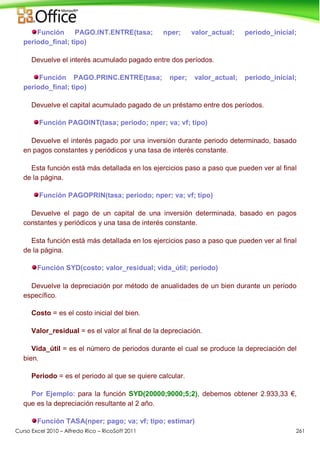 Curso Excel 2010 – Alfredo Rico – RicoSoft 2011 261
Función PAGO.INT.ENTRE(tasa; nper; valor_actual; periodo_inicial;
periodo_final; tipo)
Devuelve el interés acumulado pagado entre dos períodos.
Función PAGO.PRINC.ENTRE(tasa; nper; valor_actual; periodo_inicial;
periodo_final; tipo)
Devuelve el capital acumulado pagado de un préstamo entre dos períodos.
Función PAGOINT(tasa; periodo; nper; va; vf; tipo)
Devuelve el interés pagado por una inversión durante periodo determinado, basado
en pagos constantes y periódicos y una tasa de interés constante.
Esta función está más detallada en los ejercicios paso a paso que pueden ver al final
de la página.
Función PAGOPRIN(tasa; periodo; nper; va; vf; tipo)
Devuelve el pago de un capital de una inversión determinada, basado en pagos
constantes y periódicos y una tasa de interés constante.
Esta función está más detallada en los ejercicios paso a paso que pueden ver al final
de la página.
Función SYD(costo; valor_residual; vida_útil; periodo)
Devuelve la depreciación por método de anualidades de un bien durante un período
específico.
Costo = es el costo inicial del bien.
Valor_residual = es el valor al final de la depreciación.
Vida_útil = es el número de periodos durante el cual se produce la depreciación del
bien.
Periodo = es el periodo al que se quiere calcular.
Por Ejemplo: para la función SYD(20000;9000;5;2), debemos obtener 2.933,33 €,
que es la depreciación resultante al 2 año.
Función TASA(nper; pago; va; vf; tipo; estimar)
 