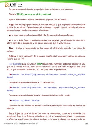Curso Excel 2010 – Alfredo Rico – RicoSoft 2011 262
Devuelve la tasa de interés por periodo de un préstamo o una inversión.
Sintaxis TASA(nper;pago;va;vf;tipo;estimar)
Nper = es el número total de periodos de pago en una anualidad.
Pago = es el pago que se efectúa en cada periodo y que no puede cambiar durante
la vida de anualidad. Generalmente el argumento pago incluye el capital y el interés,
pero no incluye ningún otro arancel o impuesto.
Va = es el valor actual de la cantidad total de una serie de pagos futuros
Vf = es el valor futuro o saldo en efectivo que desea lograr después de efectuar el
ultimo pago. Si el argumento vf se omite, se asume que el valor es cero.
Tipo = indica el vencimiento de los pagos (0 al final del periodo, 1 al inicio del
periodo)
Estimar = es la estimación de la tasa de interés, si el argumento estimar se omite se
supone que es 10%
Por Ejemplo: para la función TASA(360;-599,55;100000), debemos obtener el 0%,
que es el interes mesual, para obtener el interes anual debemos multiplicar ese valor
por 12 y el resultado multiplicarlo por 100 para saber el porcentaje.
Función TASA.DESC((liquidación; vencimiento; precio; valor_de_rescate;
[base])
Devuelve la tasa de descuento de un valor bursátil.
Función TASA.INT(liquidación; vencimiento; inversión;valor_de_rescate;
[base])
Devuelve la tasa de interés para la inversión total de un valor bursátil.
Función TIR(valores; estimar)
Devuelve la tasa interna de retorno de una inversión para una serie de valores en
efectivo.
Estos flujos de caja no tienen por que ser constantes, como es el caso de una
anualidad. Pero si los flujos de caja deben ocurrir en intervalos regulares, como meses
o años. La tasa interna de retorno equivale a la tasa producida por un proyecto de
 
