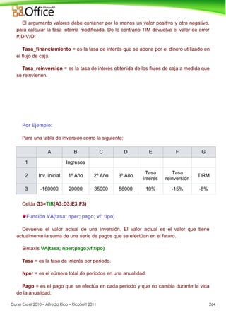 Curso Excel 2010 – Alfredo Rico – RicoSoft 2011 264
El argumento valores debe contener por lo menos un valor positivo y otro negativo,
para calcular la tasa interna modificada. De lo contrario TIM devuelve el valor de error
#¡DIV/O!
Tasa_financiamiento = es la tasa de interés que se abona por el dinero utilizado en
el flujo de caja.
Tasa_reinversion = es la tasa de interés obtenida de los flujos de caja a medida que
se reinvierten.
Por Ejemplo:
Para una tabla de inversión como la siguiente:
A B C D E F G
1 Ingresos
2 Inv. inicial 1º Año 2º Año 3º Año
Tasa
interés
Tasa
reinversión
TIRM
3 -160000 20000 35000 56000 10% -15% -8%
Celda G3=TIR(A3:D3;E3;F3)
Función VA(tasa; nper; pago; vf; tipo)
Devuelve el valor actual de una inversión. El valor actual es el valor que tiene
actualmente la suma de una serie de pagos que se efectúan en el futuro.
Sintaxis VA(tasa; nper;pago;vf;tipo)
Tasa = es la tasa de interés por periodo.
Nper = es el número total de periodos en una anualidad.
Pago = es el pago que se efectúa en cada periodo y que no cambia durante la vida
de la anualidad.
 