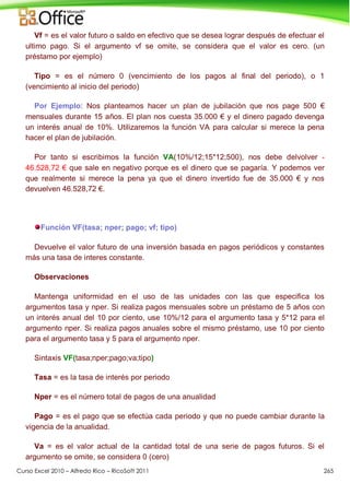 Curso Excel 2010 – Alfredo Rico – RicoSoft 2011 265
Vf = es el valor futuro o saldo en efectivo que se desea lograr después de efectuar el
ultimo pago. Si el argumento vf se omite, se considera que el valor es cero. (un
préstamo por ejemplo)
Tipo = es el número 0 (vencimiento de los pagos al final del periodo), o 1
(vencimiento al inicio del periodo)
Por Ejemplo: Nos planteamos hacer un plan de jubilación que nos page 500 €
mensuales durante 15 años. El plan nos cuesta 35.000 € y el dinero pagado devenga
un interés anual de 10%. Utilizaremos la función VA para calcular si merece la pena
hacer el plan de jubilación.
Por tanto si escribimos la función VA(10%/12;15*12;500), nos debe delvolver -
46.528,72 € que sale en negativo porque es el dinero que se pagaría. Y podemos ver
que realmente si merece la pena ya que el dinero invertido fue de 35.000 € y nos
devuelven 46.528,72 €.
Función VF(tasa; nper; pago; vf; tipo)
Devuelve el valor futuro de una inversión basada en pagos periódicos y constantes
más una tasa de interes constante.
Observaciones
Mantenga uniformidad en el uso de las unidades con las que especifica los
argumentos tasa y nper. Si realiza pagos mensuales sobre un préstamo de 5 años con
un interés anual del 10 por ciento, use 10%/12 para el argumento tasa y 5*12 para el
argumento nper. Si realiza pagos anuales sobre el mismo préstamo, use 10 por ciento
para el argumento tasa y 5 para el argumento nper.
Sintaxis VF(tasa;nper;pago;va;tipo)
Tasa = es la tasa de interés por periodo
Nper = es el número total de pagos de una anualidad
Pago = es el pago que se efectúa cada periodo y que no puede cambiar durante la
vigencia de la anualidad.
Va = es el valor actual de la cantidad total de una serie de pagos futuros. Si el
argumento se omite, se considera 0 (cero)
 